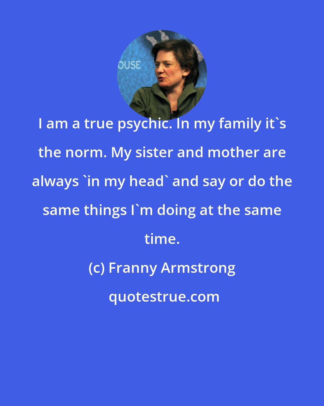 Franny Armstrong: I am a true psychic. In my family it's the norm. My sister and mother are always 'in my head' and say or do the same things I'm doing at the same time.