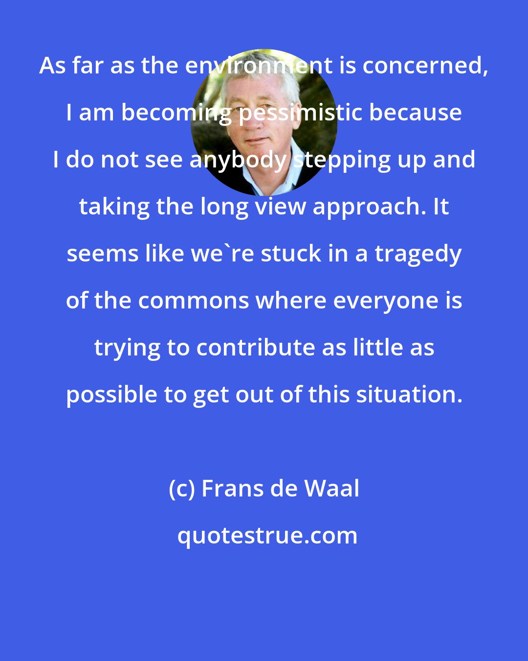 Frans de Waal: As far as the environment is concerned, I am becoming pessimistic because I do not see anybody stepping up and taking the long view approach. It seems like we're stuck in a tragedy of the commons where everyone is trying to contribute as little as possible to get out of this situation.