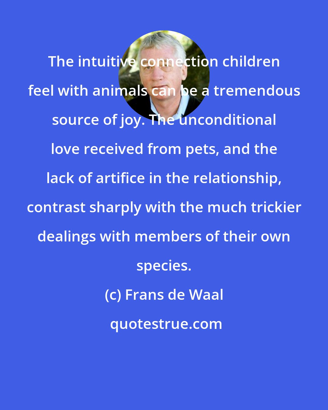 Frans de Waal: The intuitive connection children feel with animals can be a tremendous source of joy. The unconditional love received from pets, and the lack of artifice in the relationship, contrast sharply with the much trickier dealings with members of their own species.