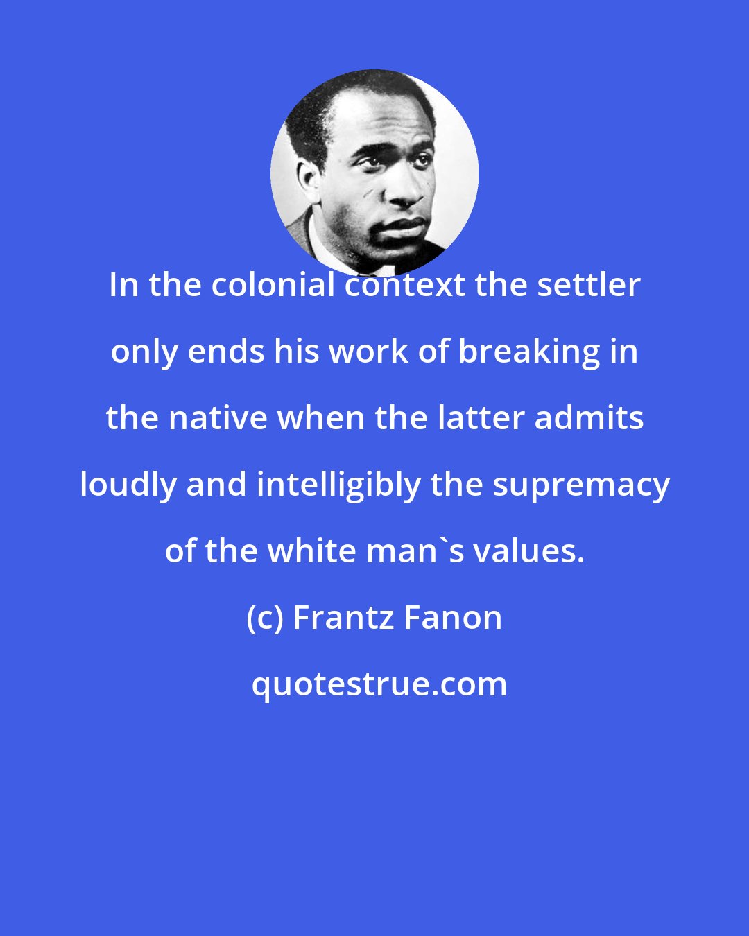 Frantz Fanon: In the colonial context the settler only ends his work of breaking in the native when the latter admits loudly and intelligibly the supremacy of the white man's values.