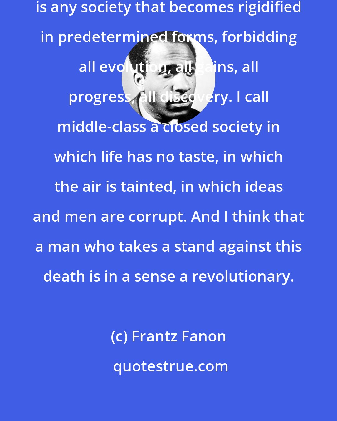 Frantz Fanon: What I call middle-class society is any society that becomes rigidified in predetermined forms, forbidding all evolution, all gains, all progress, all discovery. I call middle-class a closed society in which life has no taste, in which the air is tainted, in which ideas and men are corrupt. And I think that a man who takes a stand against this death is in a sense a revolutionary.