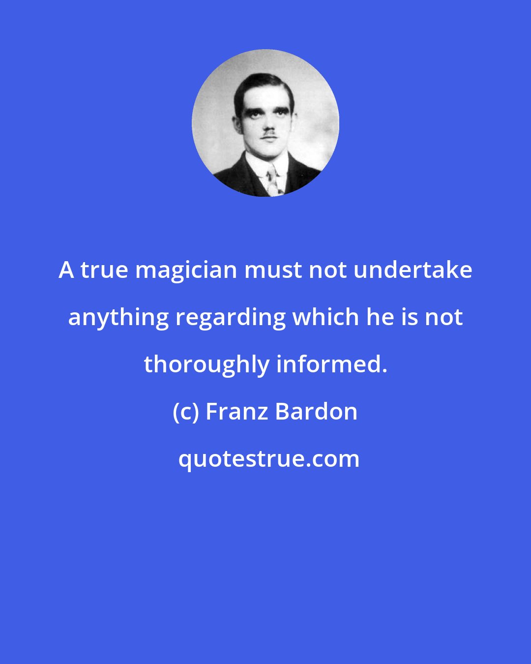 Franz Bardon: A true magician must not undertake anything regarding which he is not thoroughly informed.