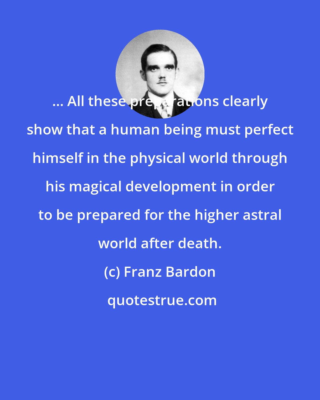 Franz Bardon: ... All these preparations clearly show that a human being must perfect himself in the physical world through his magical development in order to be prepared for the higher astral world after death.