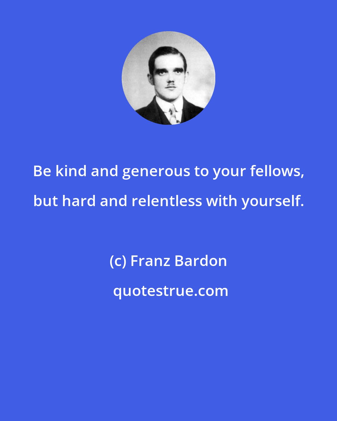 Franz Bardon: Be kind and generous to your fellows, but hard and relentless with yourself.