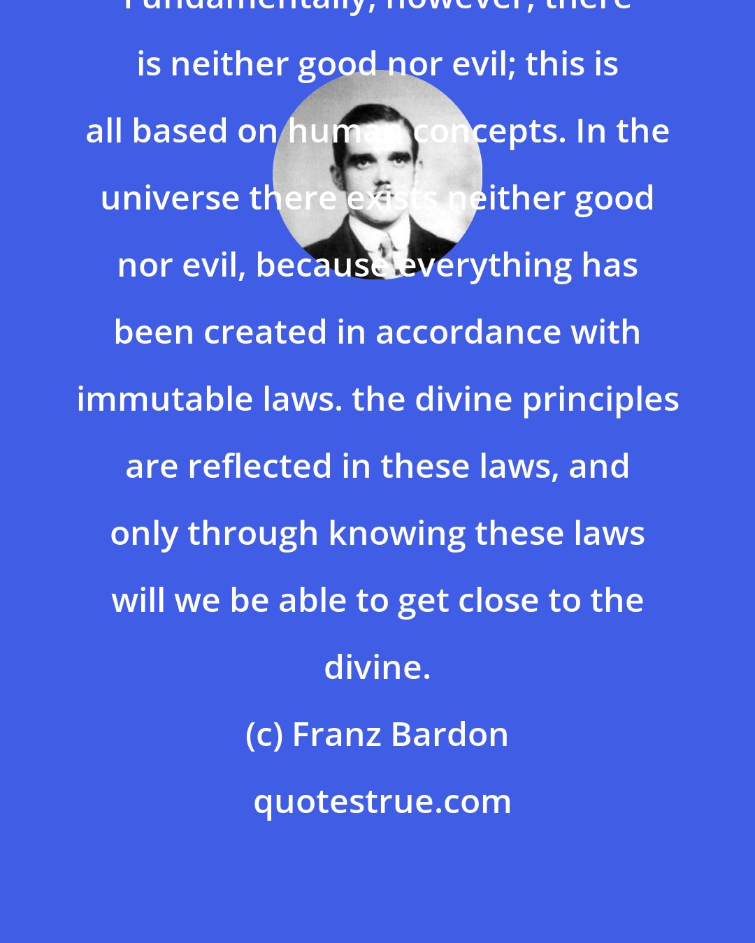 Franz Bardon: Fundamentally, however, there is neither good nor evil; this is all based on human concepts. In the universe there exists neither good nor evil, because everything has been created in accordance with immutable laws. the divine principles are reflected in these laws, and only through knowing these laws will we be able to get close to the divine.