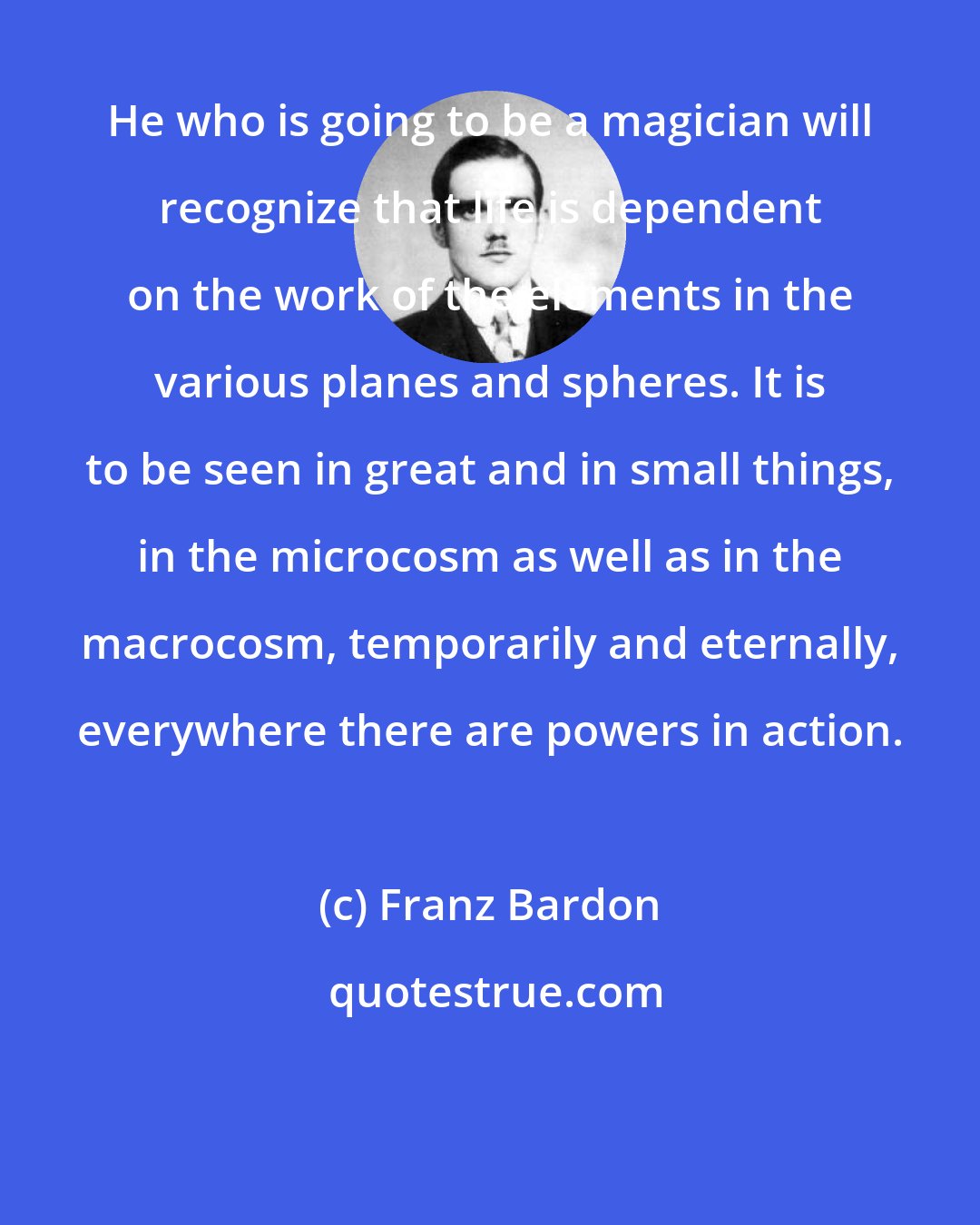 Franz Bardon: He who is going to be a magician will recognize that life is dependent on the work of the elements in the various planes and spheres. It is to be seen in great and in small things, in the microcosm as well as in the macrocosm, temporarily and eternally, everywhere there are powers in action.