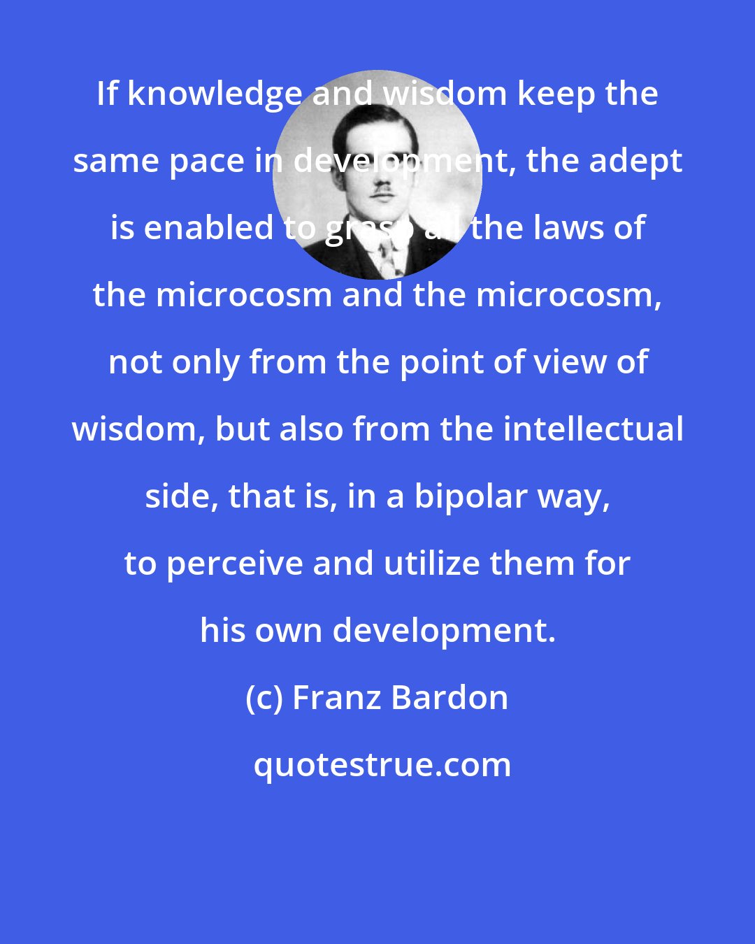 Franz Bardon: If knowledge and wisdom keep the same pace in development, the adept is enabled to grasp all the laws of the microcosm and the microcosm, not only from the point of view of wisdom, but also from the intellectual side, that is, in a bipolar way, to perceive and utilize them for his own development.