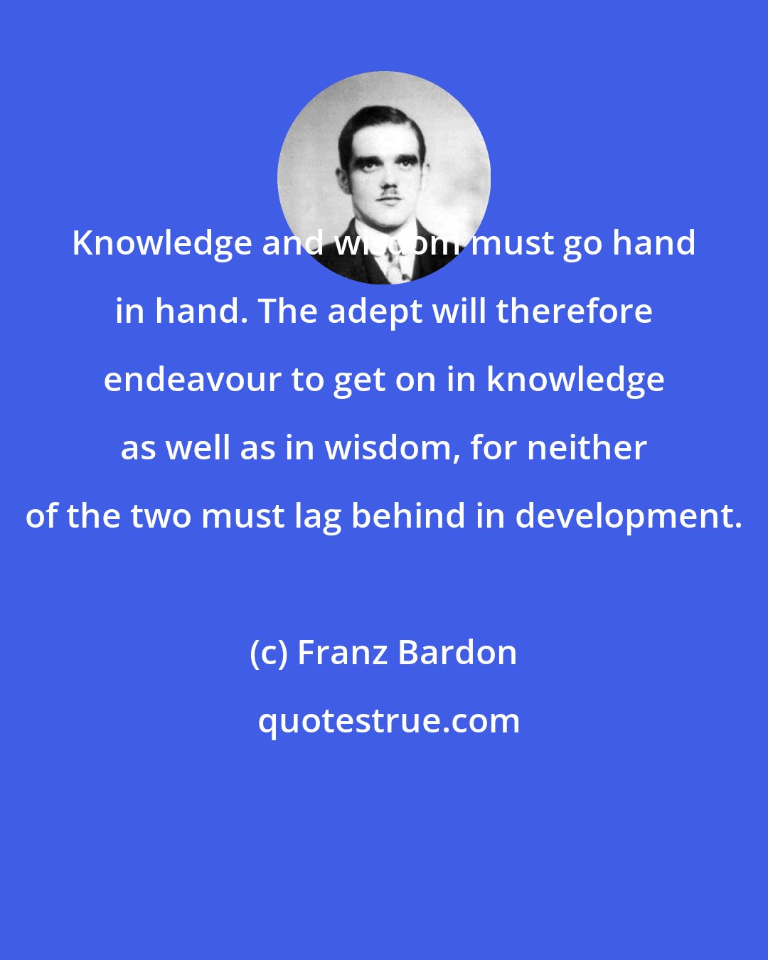 Franz Bardon: Knowledge and wisdom must go hand in hand. The adept will therefore endeavour to get on in knowledge as well as in wisdom, for neither of the two must lag behind in development.