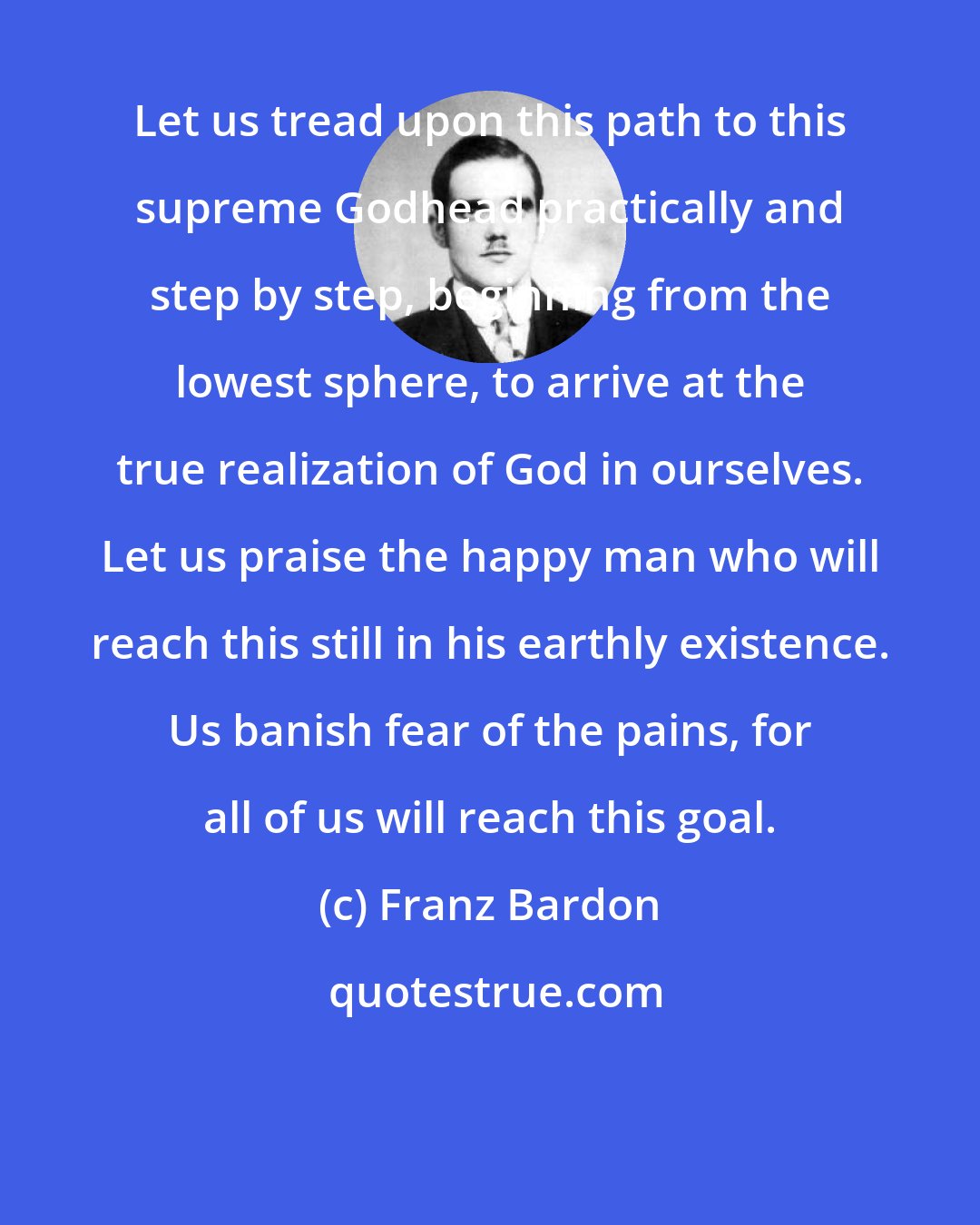 Franz Bardon: Let us tread upon this path to this supreme Godhead practically and step by step, beginning from the lowest sphere, to arrive at the true realization of God in ourselves. Let us praise the happy man who will reach this still in his earthly existence. Us banish fear of the pains, for all of us will reach this goal.