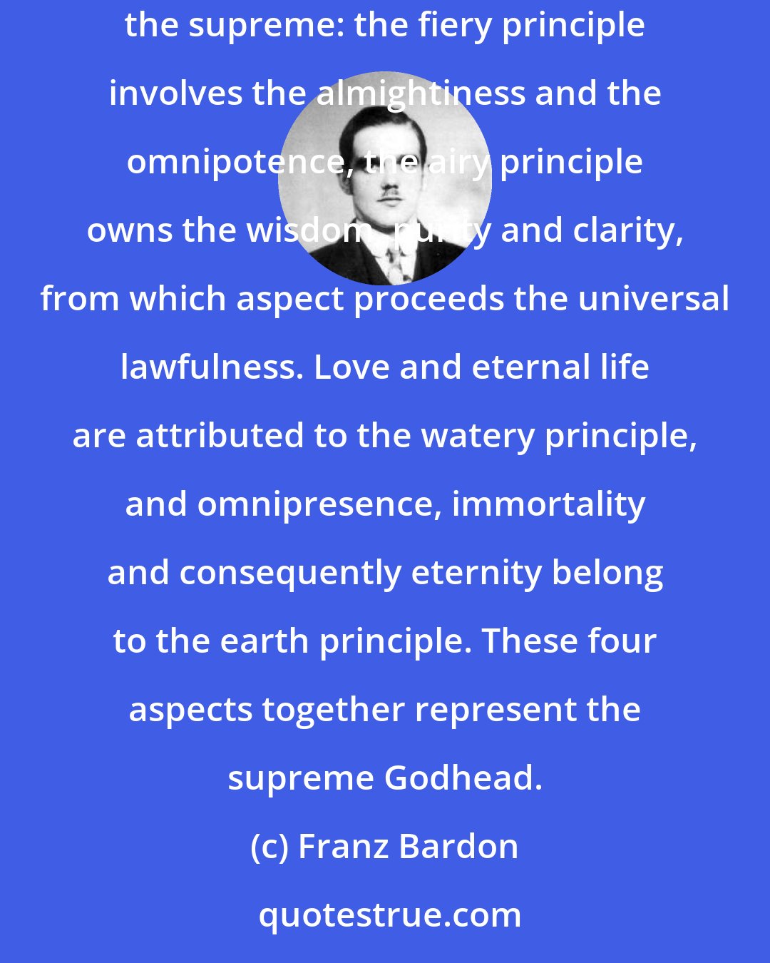 Franz Bardon: Now let us regard the idea of God from the magic standpoint, according to the four elements, the so-called tetragrammaton, the unspeakable, the supreme: the fiery principle involves the almightiness and the omnipotence, the airy principle owns the wisdom, purity and clarity, from which aspect proceeds the universal lawfulness. Love and eternal life are attributed to the watery principle, and omnipresence, immortality and consequently eternity belong to the earth principle. These four aspects together represent the supreme Godhead.