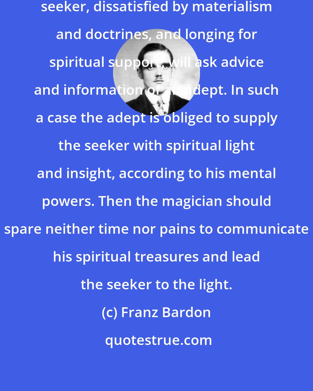 Franz Bardon: Quite a different thing is, if a seeker, dissatisfied by materialism and doctrines, and longing for spiritual support, will ask advice and information of an adept. In such a case the adept is obliged to supply the seeker with spiritual light and insight, according to his mental powers. Then the magician should spare neither time nor pains to communicate his spiritual treasures and lead the seeker to the light.