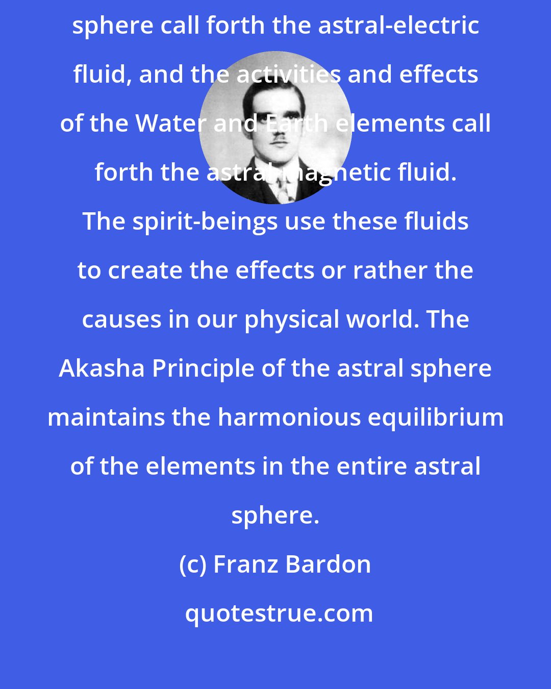 Franz Bardon: The activities and effects of the Fire and Air elements in the astral sphere call forth the astral-electric fluid, and the activities and effects of the Water and Earth elements call forth the astral-magnetic fluid. The spirit-beings use these fluids to create the effects or rather the causes in our physical world. The Akasha Principle of the astral sphere maintains the harmonious equilibrium of the elements in the entire astral sphere.