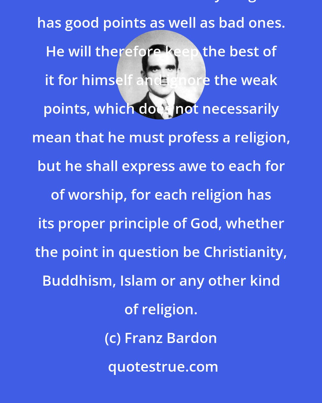 Franz Bardon: The incipient magician will confess his faith to a universal religion. He will find out that every religion has good points as well as bad ones. He will therefore keep the best of it for himself and ignore the weak points, which does not necessarily mean that he must profess a religion, but he shall express awe to each for of worship, for each religion has its proper principle of God, whether the point in question be Christianity, Buddhism, Islam or any other kind of religion.