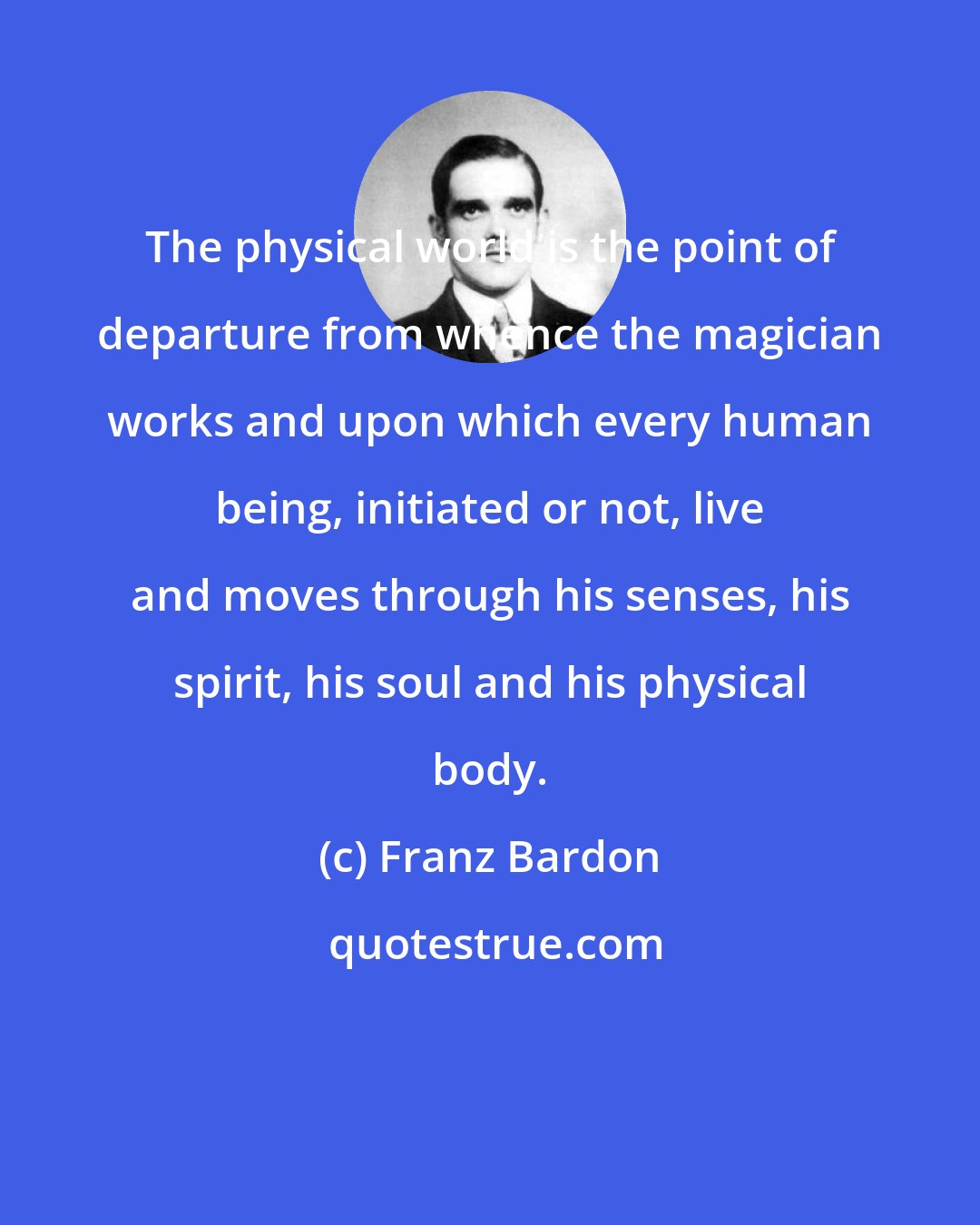 Franz Bardon: The physical world is the point of departure from whence the magician works and upon which every human being, initiated or not, live and moves through his senses, his spirit, his soul and his physical body.