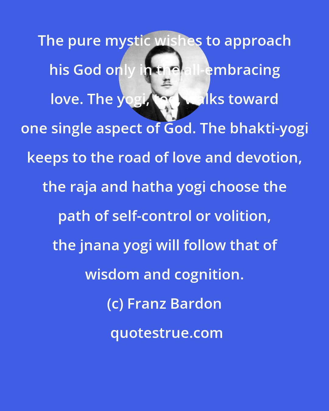 Franz Bardon: The pure mystic wishes to approach his God only in the all-embracing love. The yogi, too, walks toward one single aspect of God. The bhakti-yogi keeps to the road of love and devotion, the raja and hatha yogi choose the path of self-control or volition, the jnana yogi will follow that of wisdom and cognition.