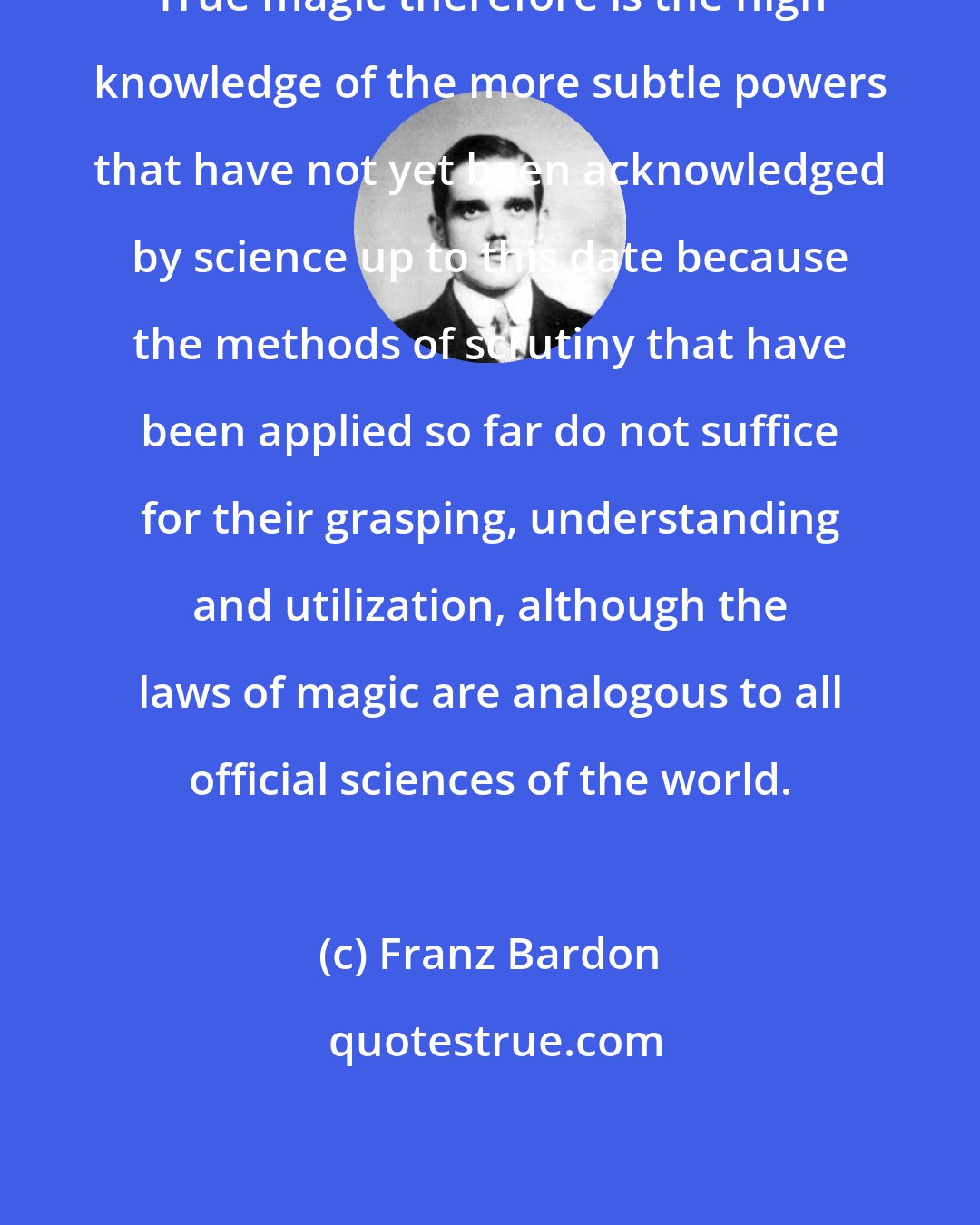 Franz Bardon: True magic therefore is the high knowledge of the more subtle powers that have not yet been acknowledged by science up to this date because the methods of scrutiny that have been applied so far do not suffice for their grasping, understanding and utilization, although the laws of magic are analogous to all official sciences of the world.