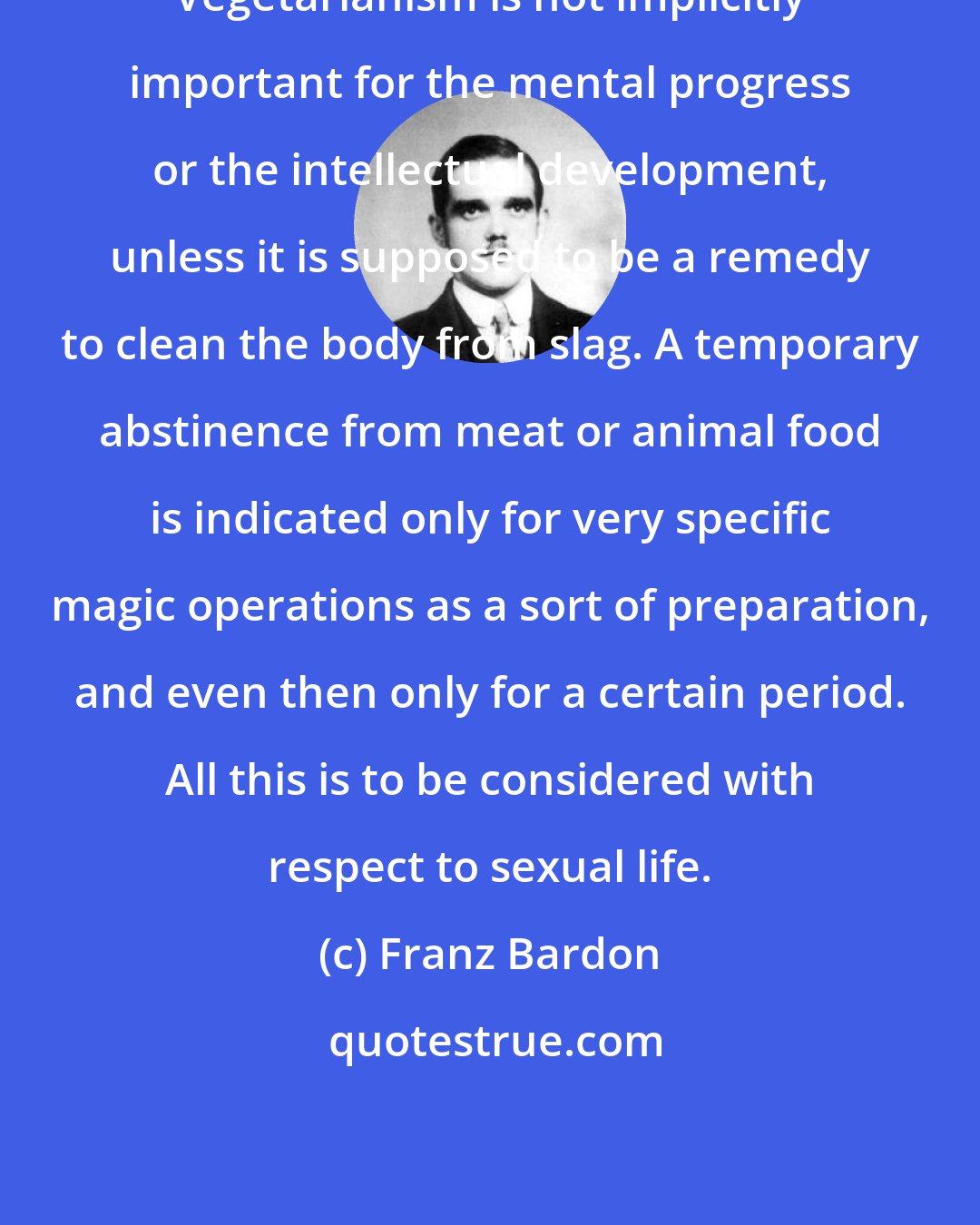 Franz Bardon: Vegetarianism is not implicitly important for the mental progress or the intellectual development, unless it is supposed to be a remedy to clean the body from slag. A temporary abstinence from meat or animal food is indicated only for very specific magic operations as a sort of preparation, and even then only for a certain period. All this is to be considered with respect to sexual life.