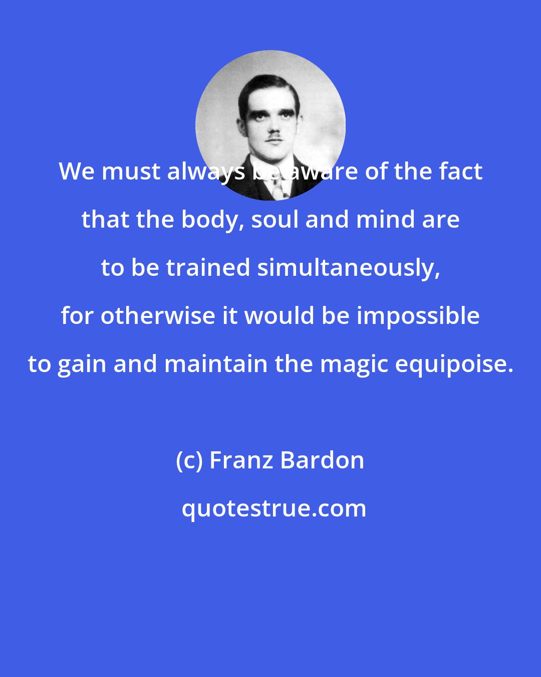 Franz Bardon: We must always be aware of the fact that the body, soul and mind are to be trained simultaneously, for otherwise it would be impossible to gain and maintain the magic equipoise.