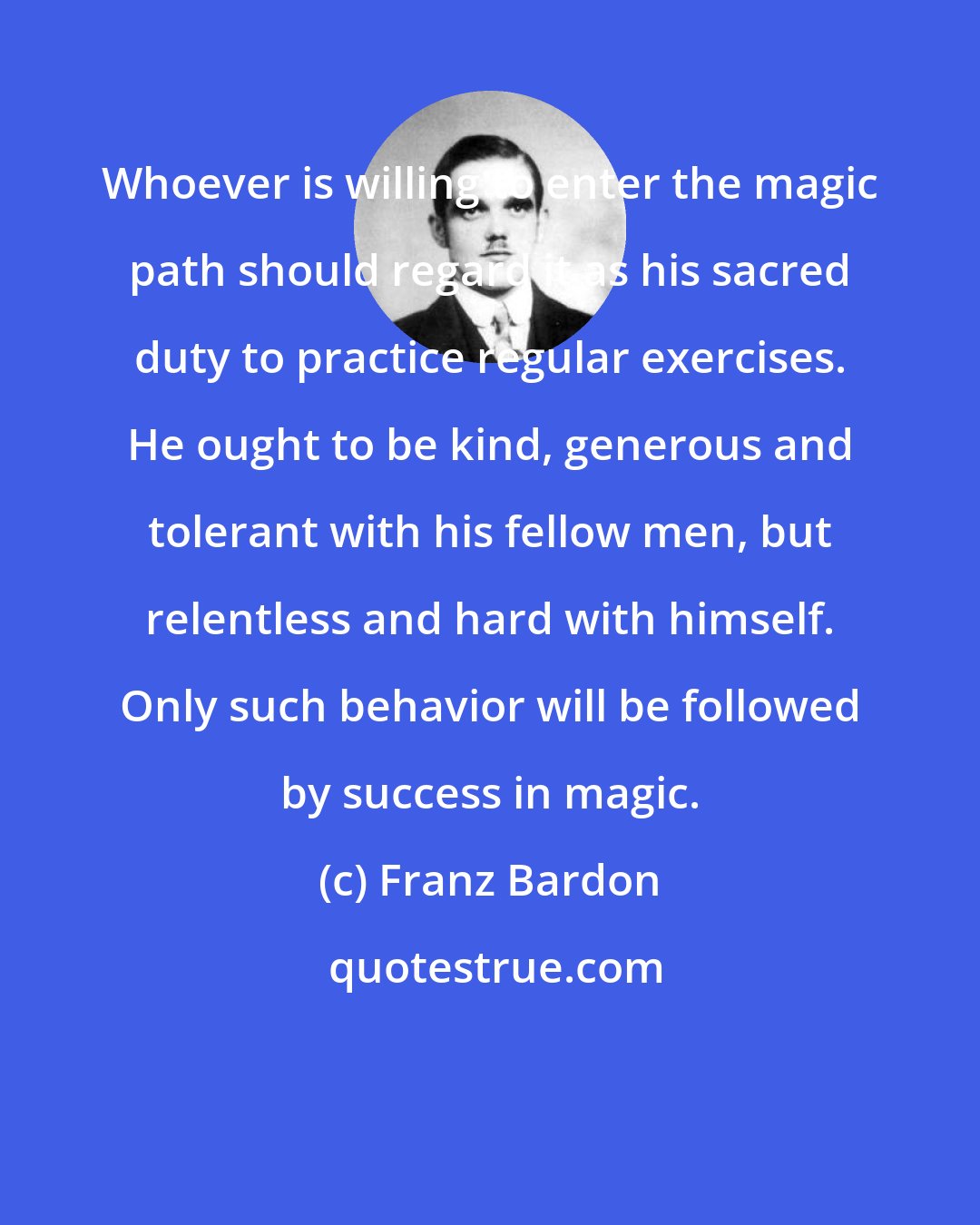 Franz Bardon: Whoever is willing to enter the magic path should regard it as his sacred duty to practice regular exercises. He ought to be kind, generous and tolerant with his fellow men, but relentless and hard with himself. Only such behavior will be followed by success in magic.