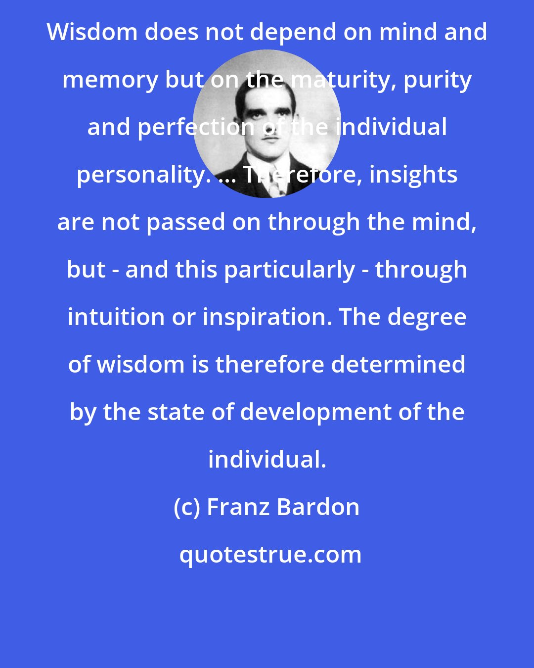 Franz Bardon: Wisdom does not depend on mind and memory but on the maturity, purity and perfection of the individual personality. ... Therefore, insights are not passed on through the mind, but - and this particularly - through intuition or inspiration. The degree of wisdom is therefore determined by the state of development of the individual.