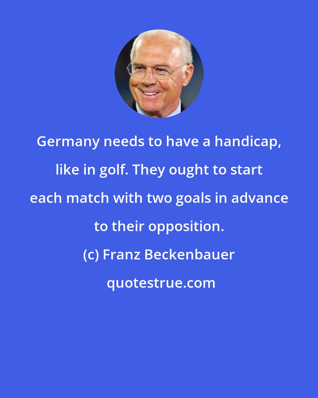 Franz Beckenbauer: Germany needs to have a handicap, like in golf. They ought to start each match with two goals in advance to their opposition.