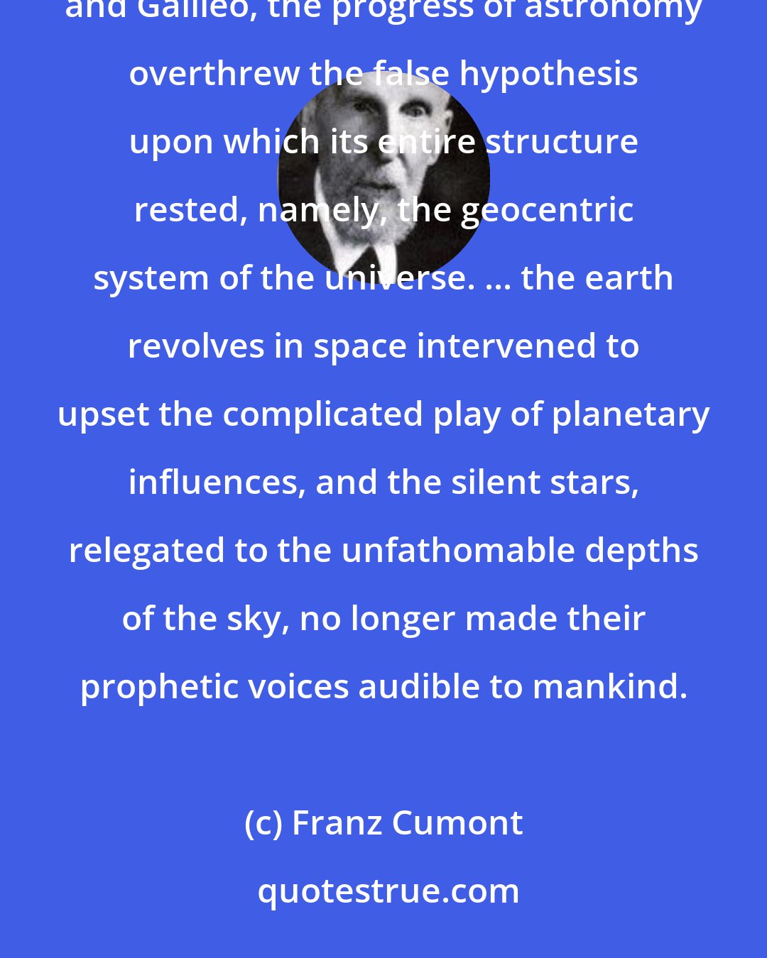 Franz Cumont: After a duration of a thousand years, the power of astrology broke down when, with Copernicus, Kepler, and Galileo, the progress of astronomy overthrew the false hypothesis upon which its entire structure rested, namely, the geocentric system of the universe. ... the earth revolves in space intervened to upset the complicated play of planetary influences, and the silent stars, relegated to the unfathomable depths of the sky, no longer made their prophetic voices audible to mankind.