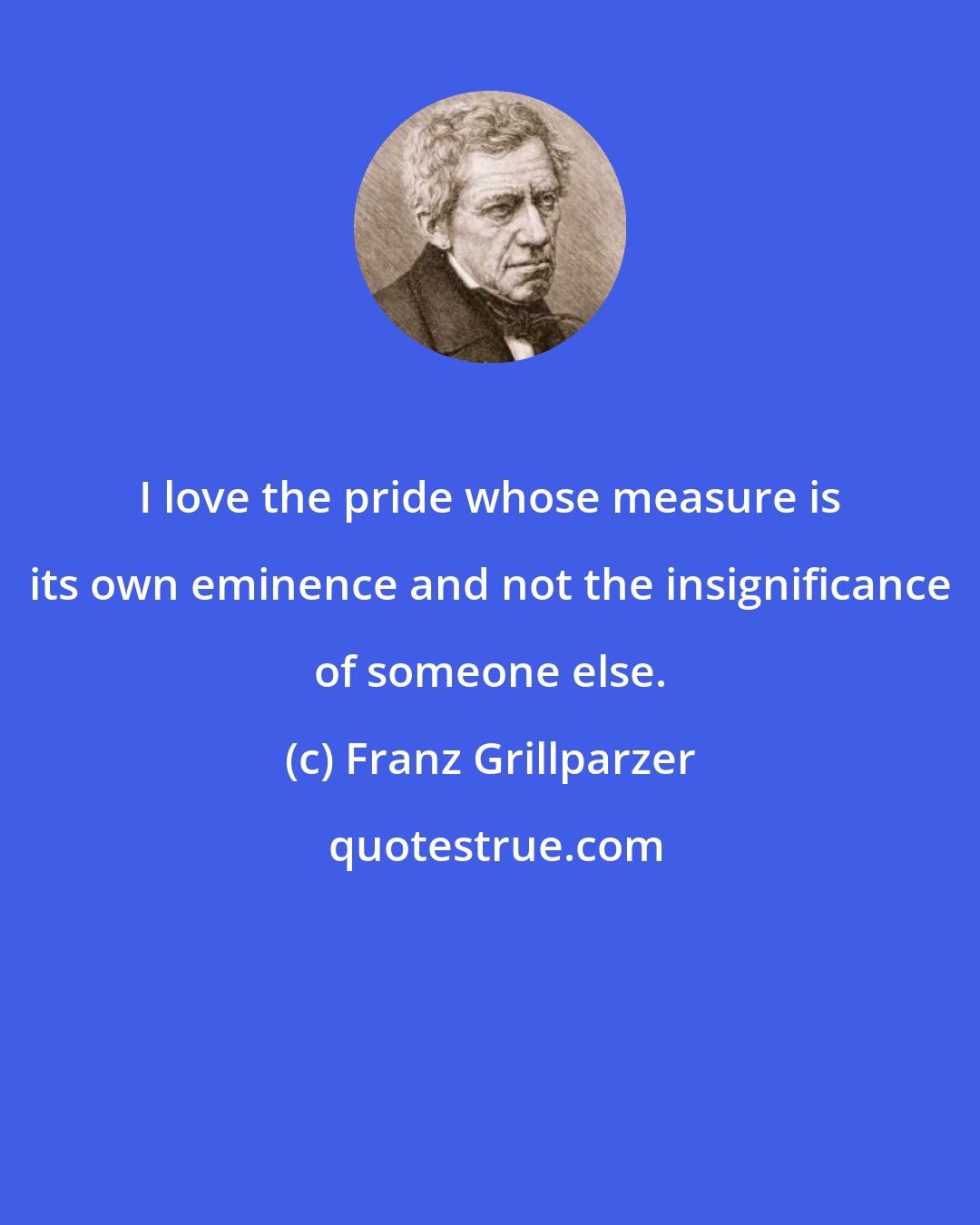 Franz Grillparzer: I love the pride whose measure is its own eminence and not the insignificance of someone else.