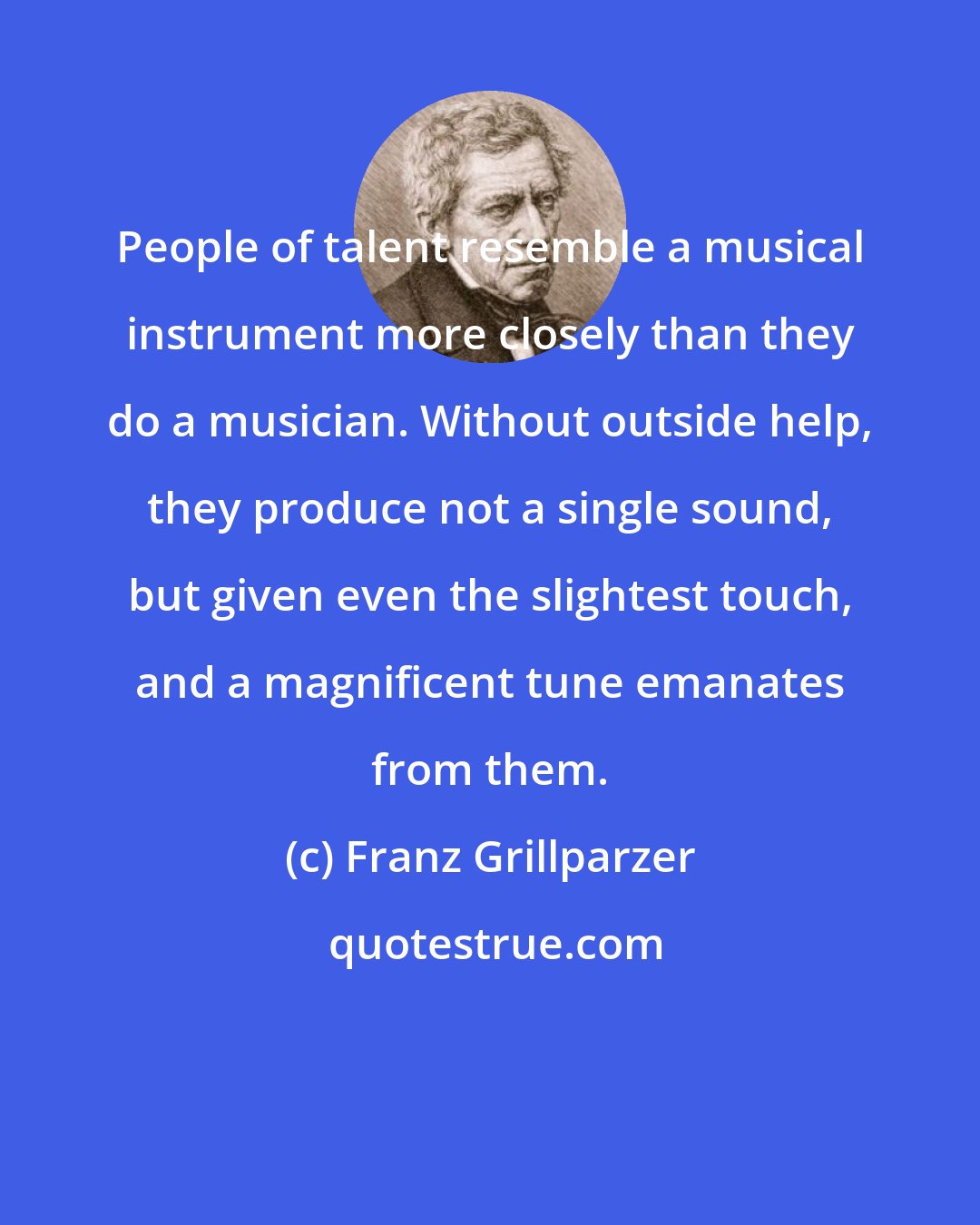 Franz Grillparzer: People of talent resemble a musical instrument more closely than they do a musician. Without outside help, they produce not a single sound, but given even the slightest touch, and a magnificent tune emanates from them.