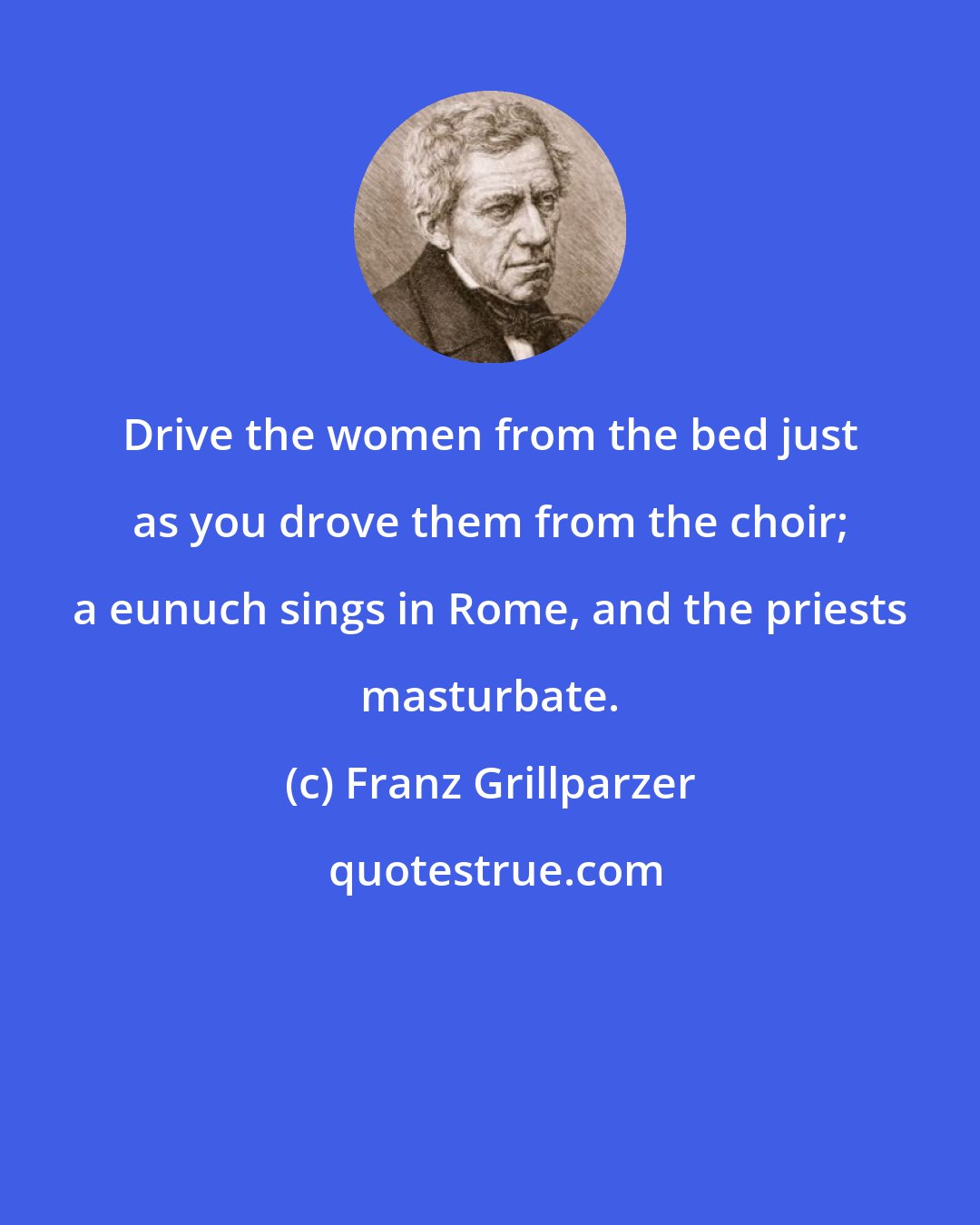 Franz Grillparzer: Drive the women from the bed just as you drove them from the choir; a eunuch sings in Rome, and the priests masturbate.