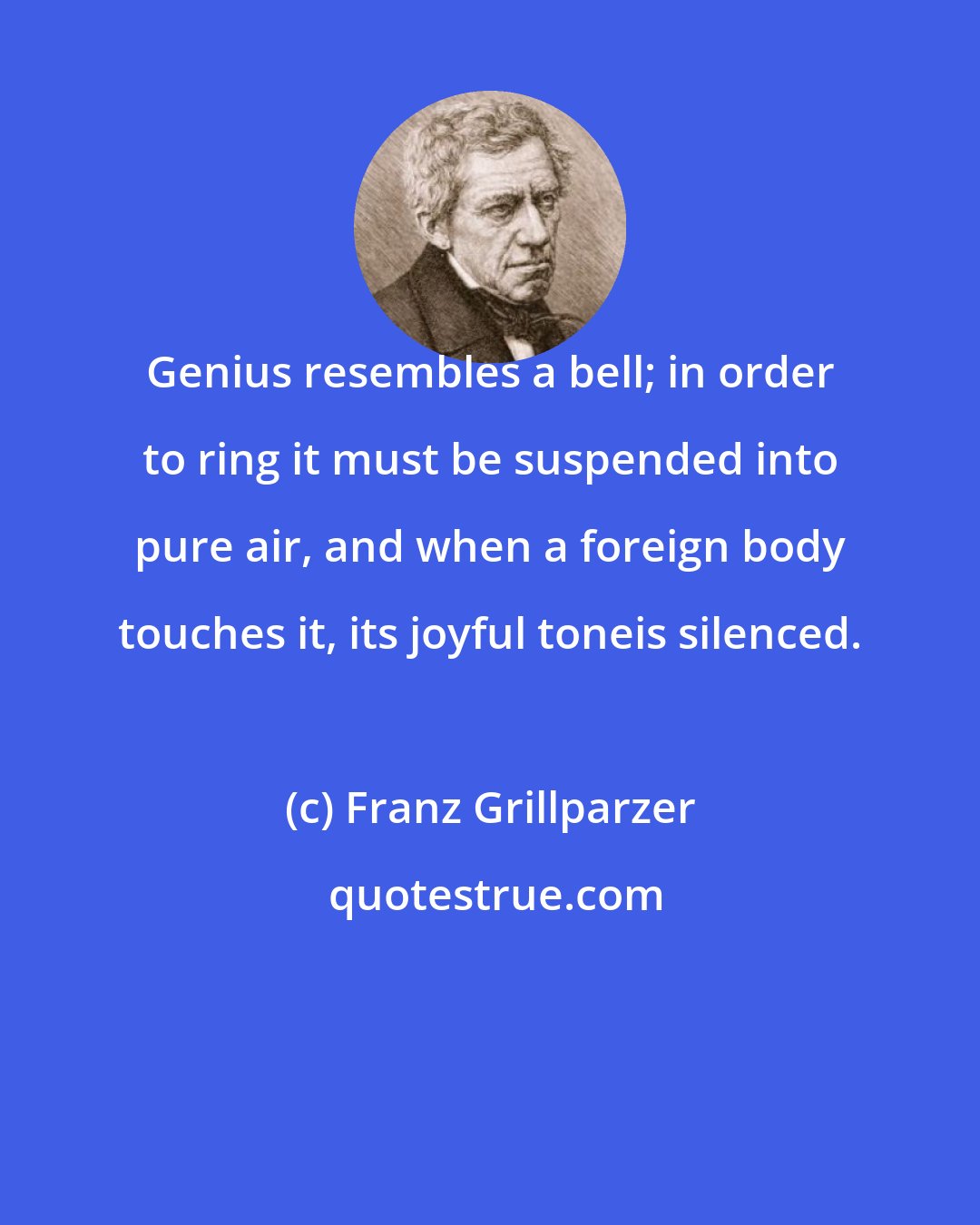 Franz Grillparzer: Genius resembles a bell; in order to ring it must be suspended into pure air, and when a foreign body touches it, its joyful toneis silenced.