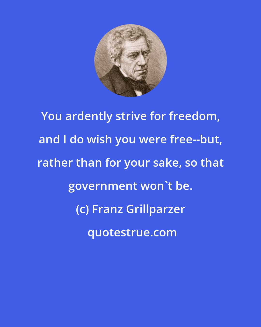 Franz Grillparzer: You ardently strive for freedom, and I do wish you were free--but, rather than for your sake, so that government won't be.