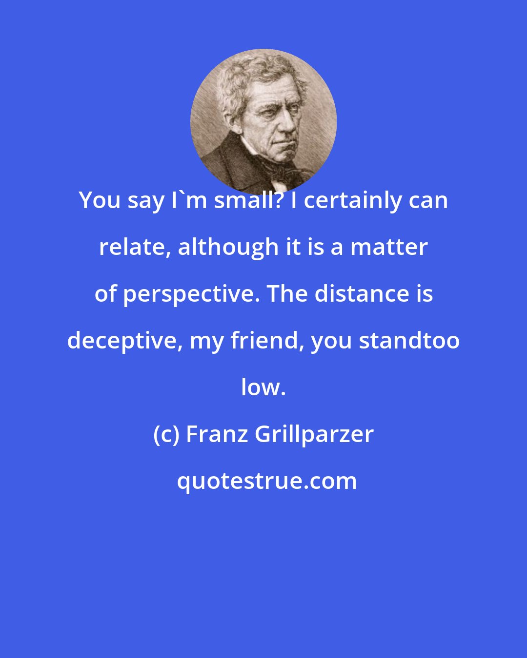 Franz Grillparzer: You say I'm small? I certainly can relate, although it is a matter of perspective. The distance is deceptive, my friend, you standtoo low.