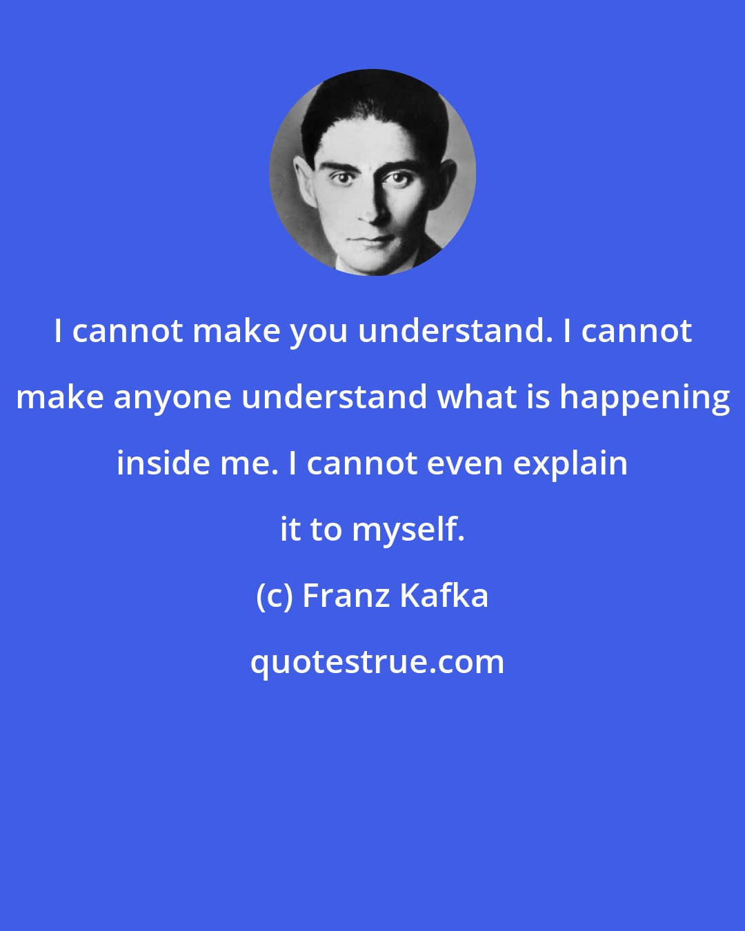 Franz Kafka: I cannot make you understand. I cannot make anyone understand what is happening inside me. I cannot even explain it to myself.