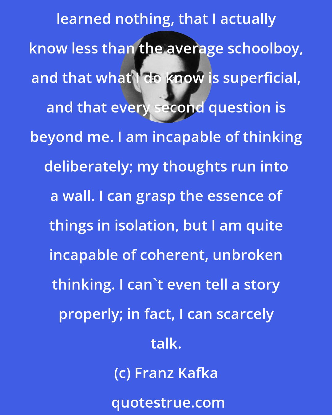 Franz Kafka: I have no memory for things I have learned, nor things I have read, nor things experienced or heard, neither for people nor events; I feel that I have experienced nothing, learned nothing, that I actually know less than the average schoolboy, and that what I do know is superficial, and that every second question is beyond me. I am incapable of thinking deliberately; my thoughts run into a wall. I can grasp the essence of things in isolation, but I am quite incapable of coherent, unbroken thinking. I can't even tell a story properly; in fact, I can scarcely talk.