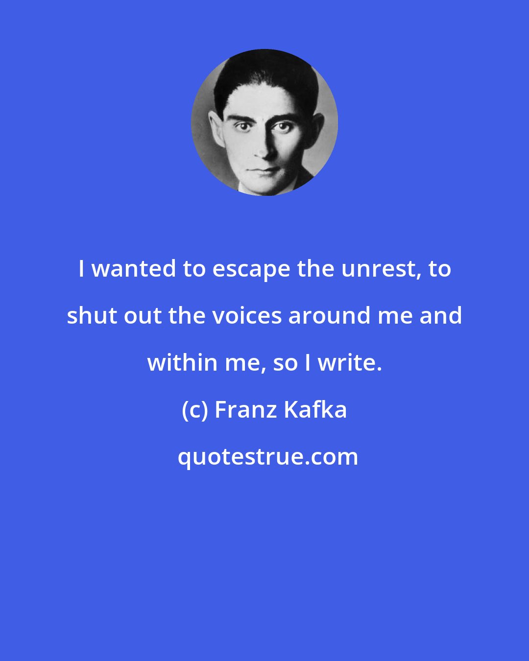 Franz Kafka: I wanted to escape the unrest, to shut out the voices around me and within me, so I write.