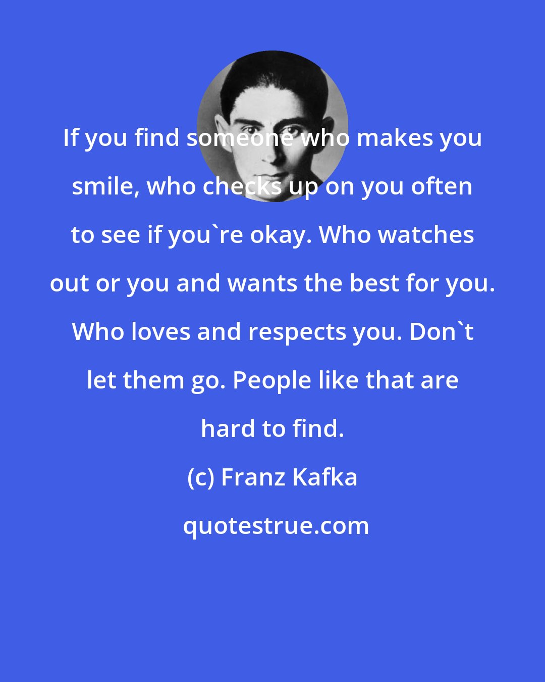 Franz Kafka: If you find someone who makes you smile, who checks up on you often to see if you're okay. Who watches out or you and wants the best for you. Who loves and respects you. Don't let them go. People like that are hard to find.