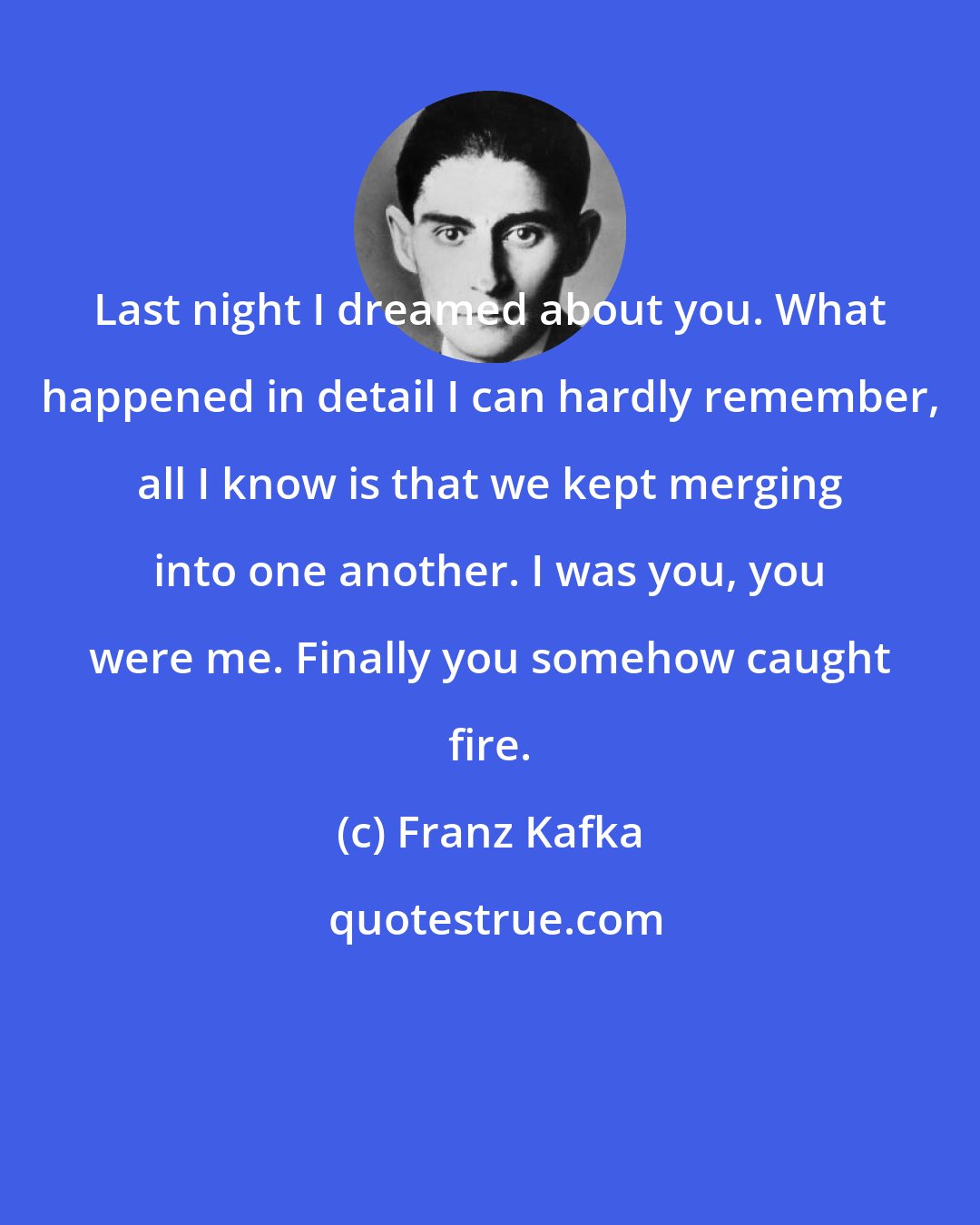 Franz Kafka: Last night I dreamed about you. What happened in detail I can hardly remember, all I know is that we kept merging into one another. I was you, you were me. Finally you somehow caught fire.