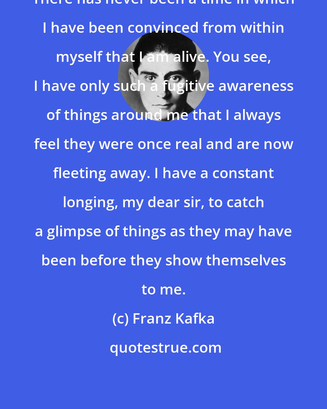 Franz Kafka: There has never been a time in which I have been convinced from within myself that I am alive. You see, I have only such a fugitive awareness of things around me that I always feel they were once real and are now fleeting away. I have a constant longing, my dear sir, to catch a glimpse of things as they may have been before they show themselves to me.