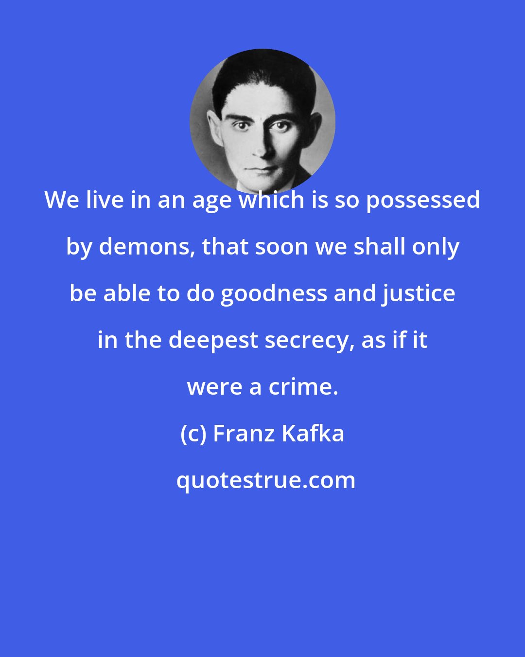 Franz Kafka: We live in an age which is so possessed by demons, that soon we shall only be able to do goodness and justice in the deepest secrecy, as if it were a crime.