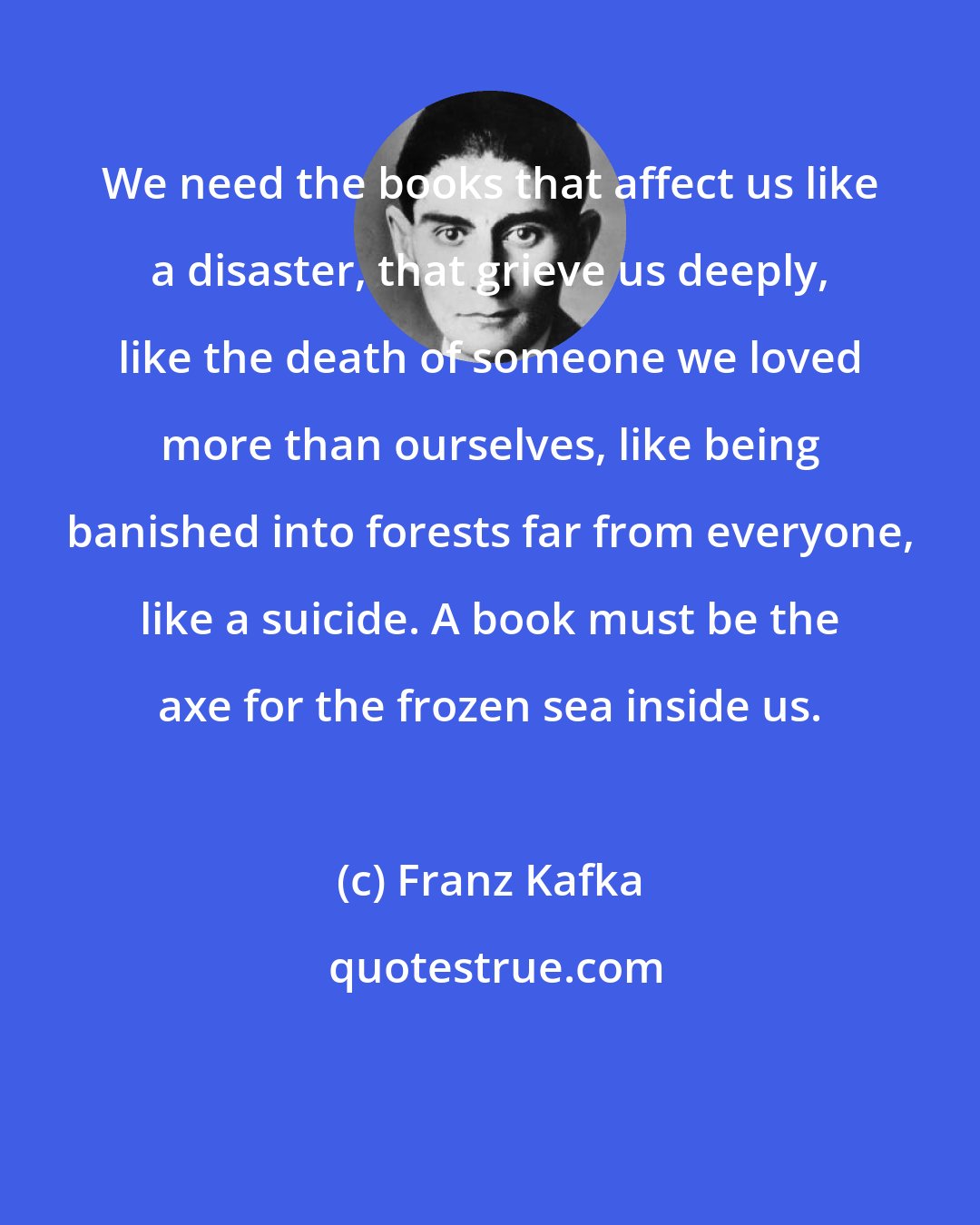 Franz Kafka: We need the books that affect us like a disaster, that grieve us deeply, like the death of someone we loved more than ourselves, like being banished into forests far from everyone, like a suicide. A book must be the axe for the frozen sea inside us.