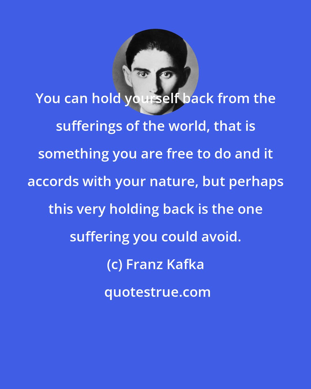 Franz Kafka: You can hold yourself back from the sufferings of the world, that is something you are free to do and it accords with your nature, but perhaps this very holding back is the one suffering you could avoid.