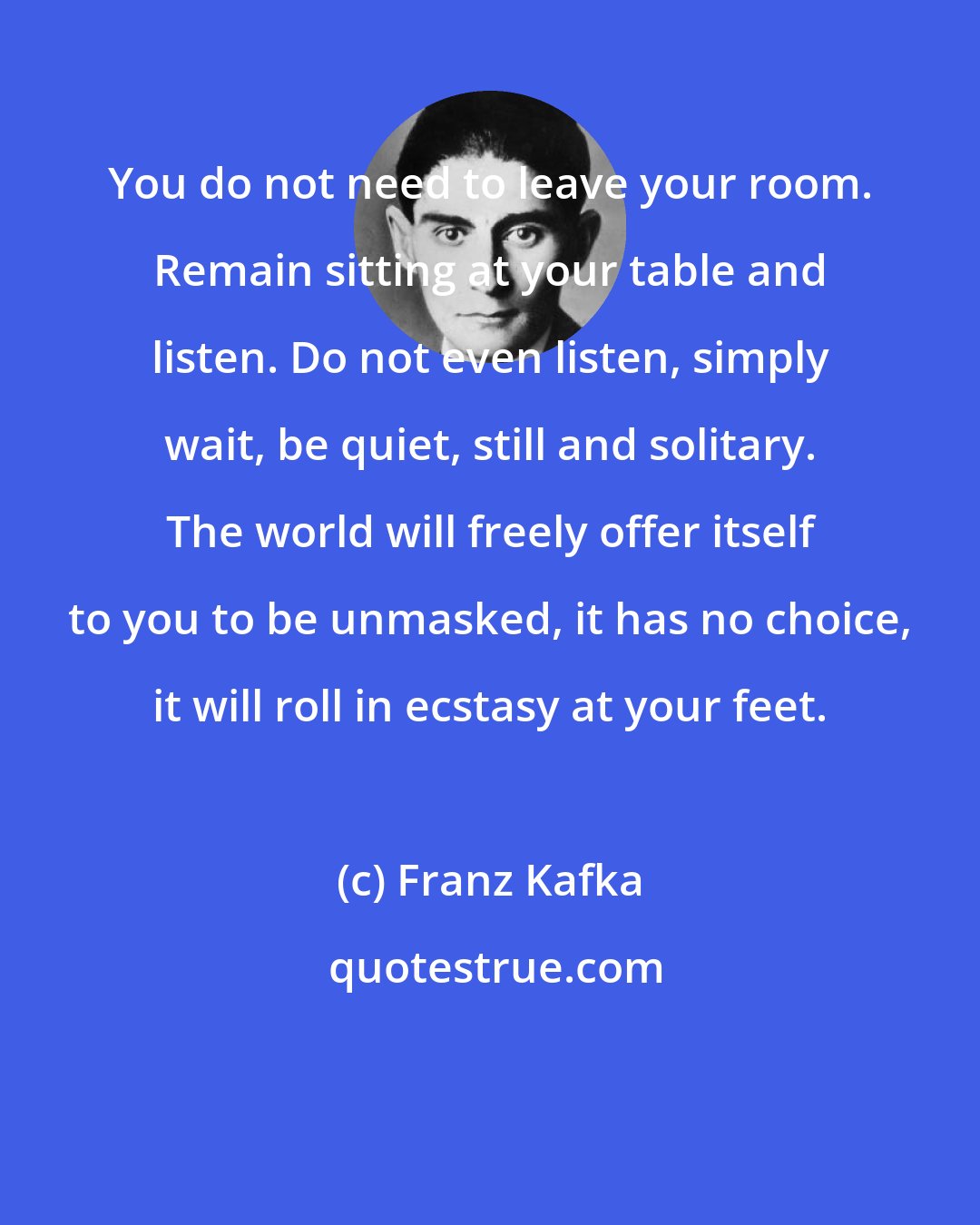 Franz Kafka: You do not need to leave your room. Remain sitting at your table and listen. Do not even listen, simply wait, be quiet, still and solitary. The world will freely offer itself to you to be unmasked, it has no choice, it will roll in ecstasy at your feet.