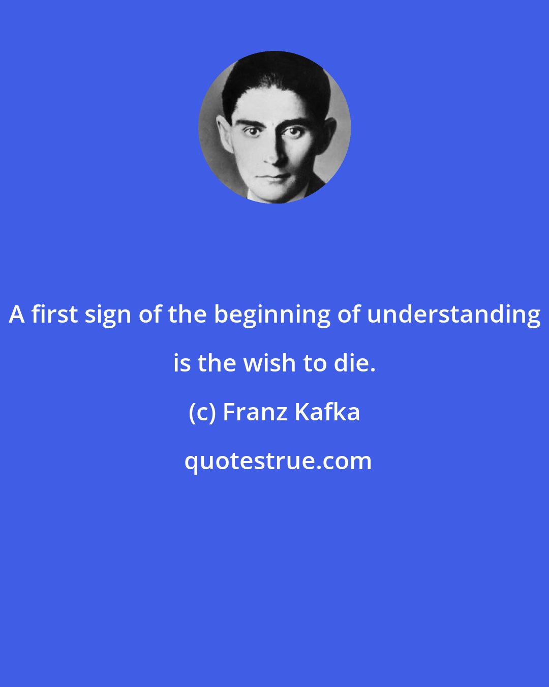 Franz Kafka: A first sign of the beginning of understanding is the wish to die.