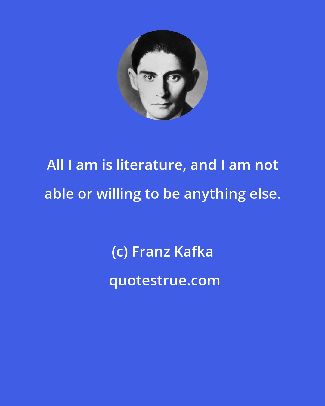 Franz Kafka: All I am is literature, and I am not able or willing to be anything else.