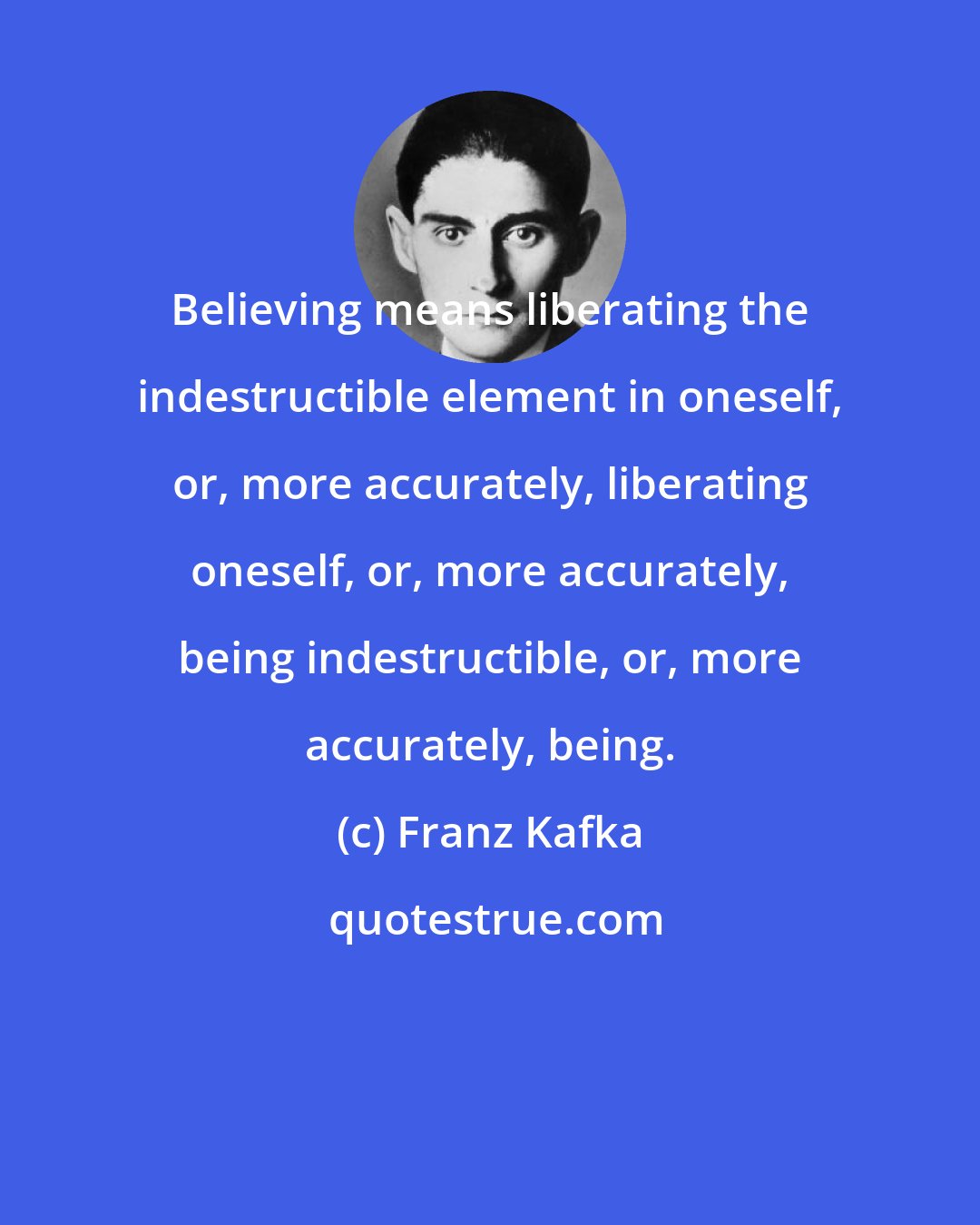 Franz Kafka: Believing means liberating the indestructible element in oneself, or, more accurately, liberating oneself, or, more accurately, being indestructible, or, more accurately, being.