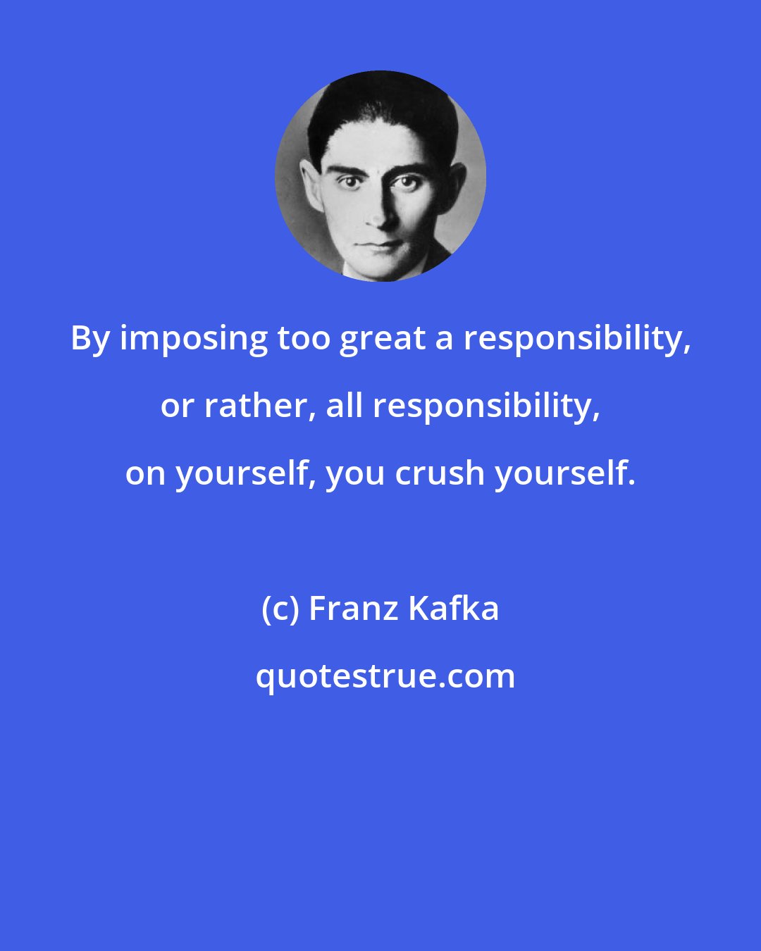 Franz Kafka: By imposing too great a responsibility, or rather, all responsibility, on yourself, you crush yourself.