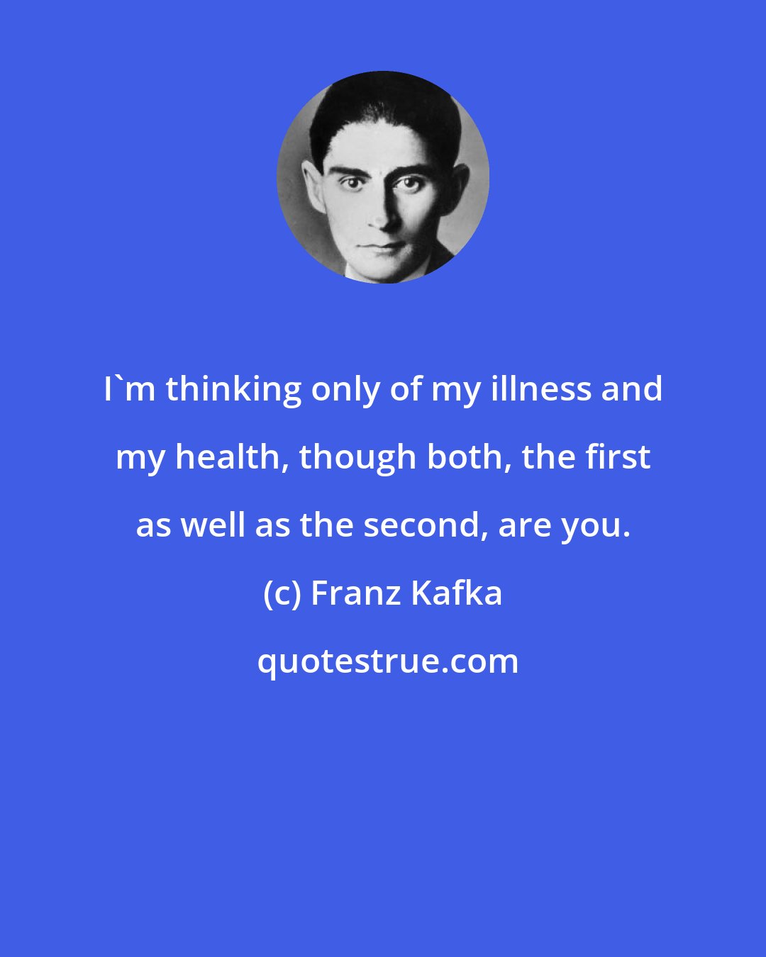 Franz Kafka: I'm thinking only of my illness and my health, though both, the first as well as the second, are you.