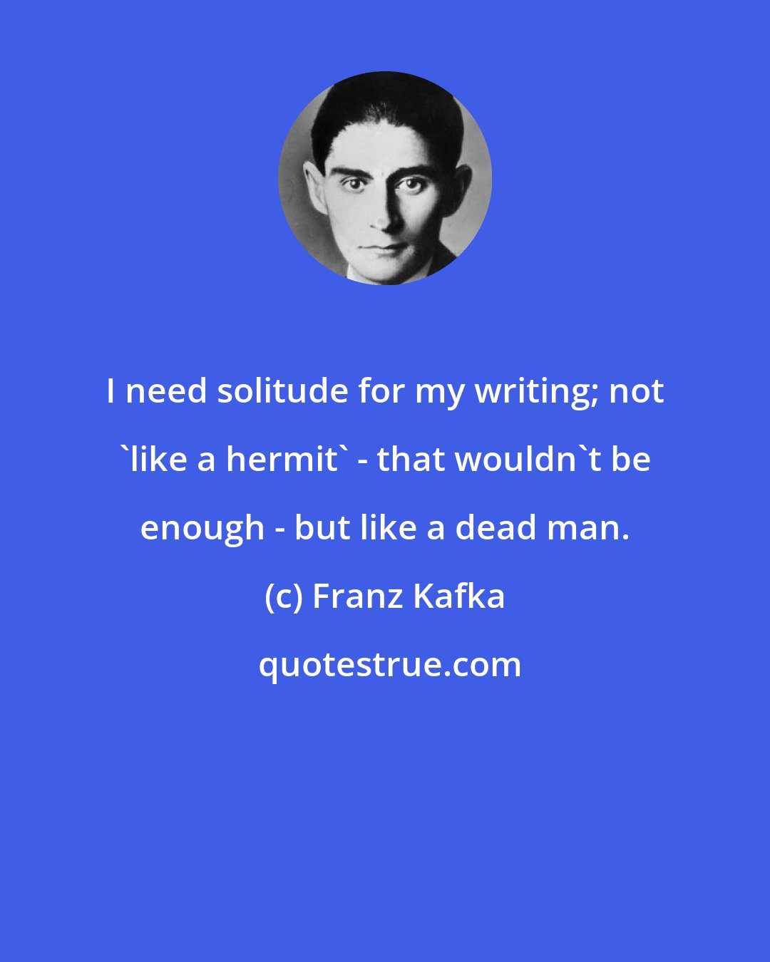 Franz Kafka: I need solitude for my writing; not 'like a hermit' - that wouldn't be enough - but like a dead man.