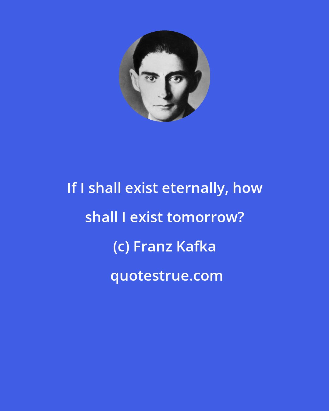 Franz Kafka: If I shall exist eternally, how shall I exist tomorrow?