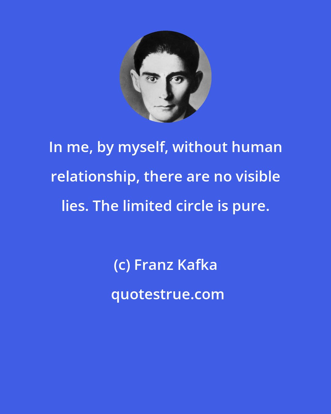 Franz Kafka: In me, by myself, without human relationship, there are no visible lies. The limited circle is pure.